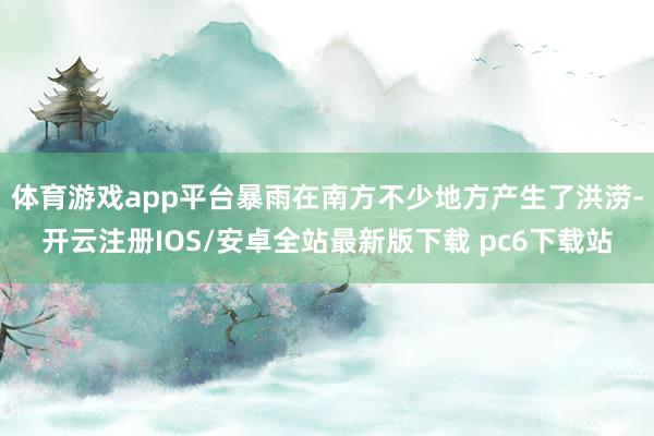 体育游戏app平台暴雨在南方不少地方产生了洪涝-开云注册IOS/安卓全站最新版下载 pc6下载站