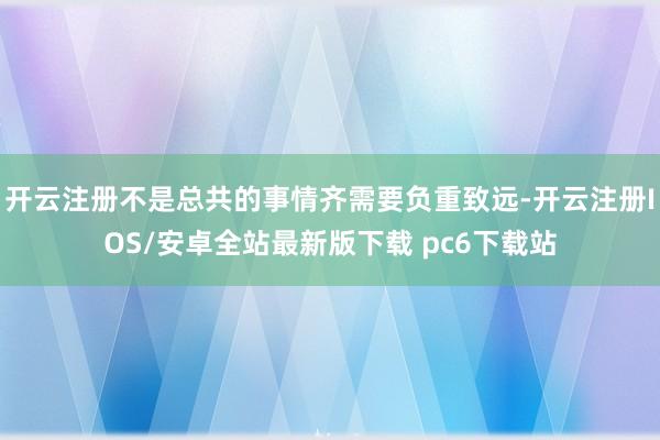 开云注册不是总共的事情齐需要负重致远-开云注册IOS/安卓全站最新版下载 pc6下载站