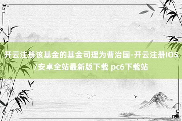 开云注册该基金的基金司理为曹治国-开云注册IOS/安卓全站最新版下载 pc6下载站