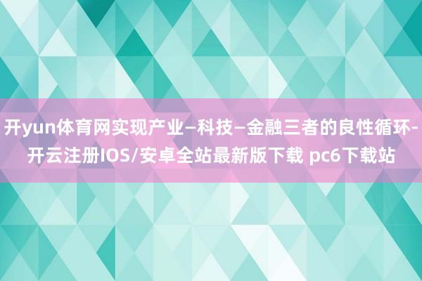 开yun体育网实现产业—科技—金融三者的良性循环-开云注册IOS/安卓全站最新版下载 pc6下载站