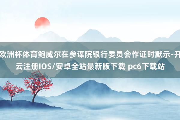 欧洲杯体育鲍威尔在参谋院银行委员会作证时默示-开云注册IOS/安卓全站最新版下载 pc6下载站