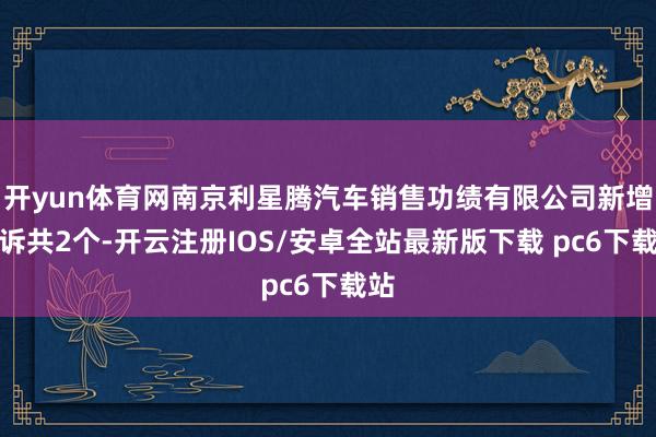 开yun体育网南京利星腾汽车销售功绩有限公司新增投诉共2个-开云注册IOS/安卓全站最新版下载 pc6下载站