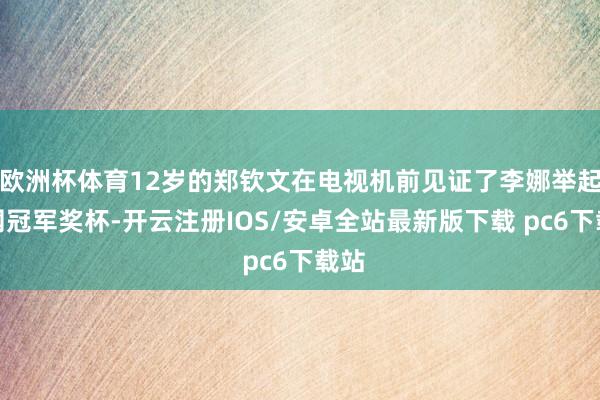 欧洲杯体育12岁的郑钦文在电视机前见证了李娜举起澳网冠军奖杯-开云注册IOS/安卓全站最新版下载 pc6下载站