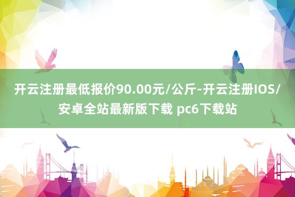 开云注册最低报价90.00元/公斤-开云注册IOS/安卓全站最新版下载 pc6下载站