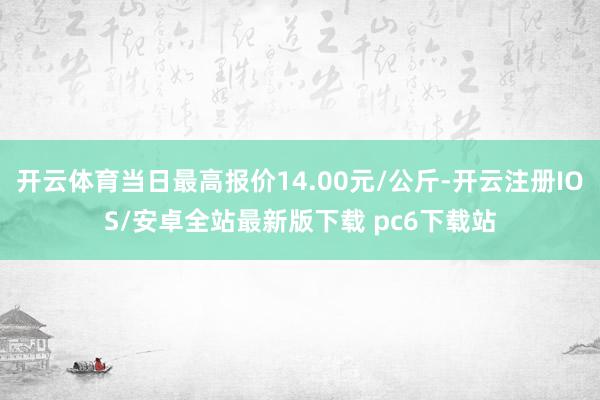 开云体育当日最高报价14.00元/公斤-开云注册IOS/安卓全站最新版下载 pc6下载站