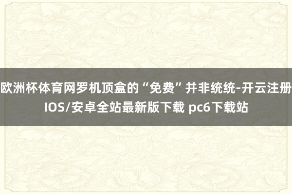 欧洲杯体育网罗机顶盒的“免费”并非统统-开云注册IOS/安卓全站最新版下载 pc6下载站