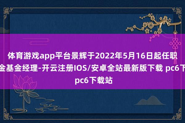 体育游戏app平台景辉于2022年5月16日起任职本基金基金经理-开云注册IOS/安卓全站最新版下载 pc6下载站