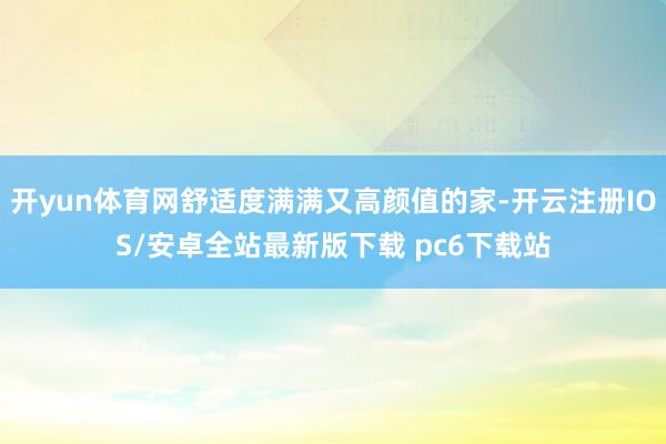 开yun体育网舒适度满满又高颜值的家-开云注册IOS/安卓全站最新版下载 pc6下载站