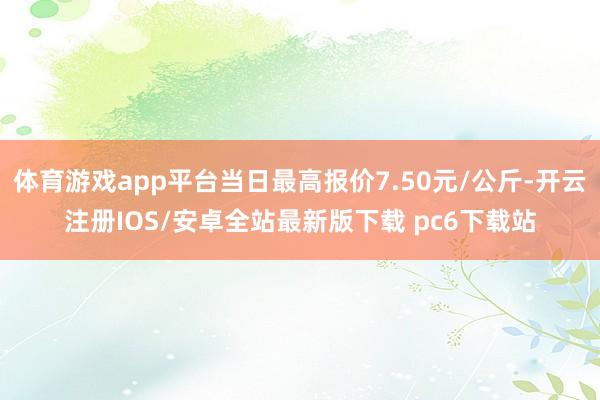 体育游戏app平台当日最高报价7.50元/公斤-开云注册IOS/安卓全站最新版下载 pc6下载站