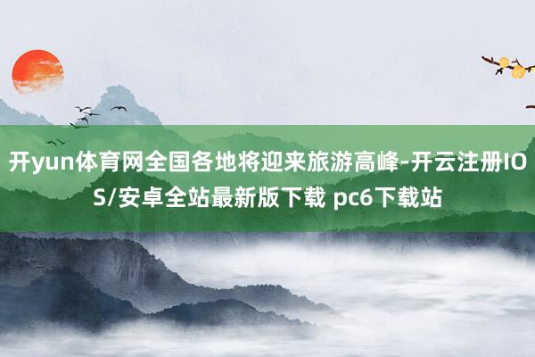 开yun体育网全国各地将迎来旅游高峰-开云注册IOS/安卓全站最新版下载 pc6下载站