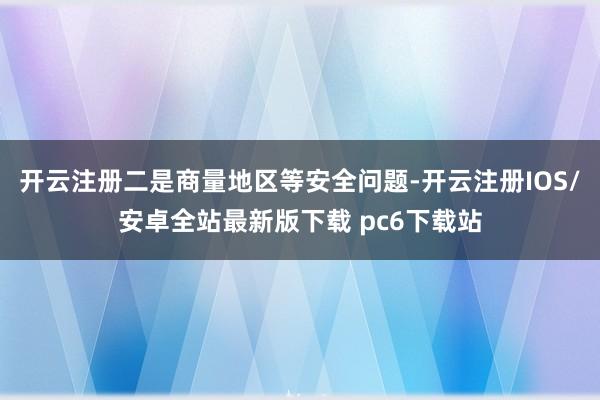 开云注册二是商量地区等安全问题-开云注册IOS/安卓全站最新版下载 pc6下载站