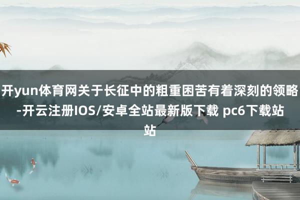 开yun体育网关于长征中的粗重困苦有着深刻的领略-开云注册IOS/安卓全站最新版下载 pc6下载站