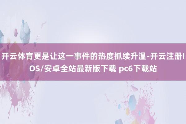 开云体育更是让这一事件的热度抓续升温-开云注册IOS/安卓全站最新版下载 pc6下载站