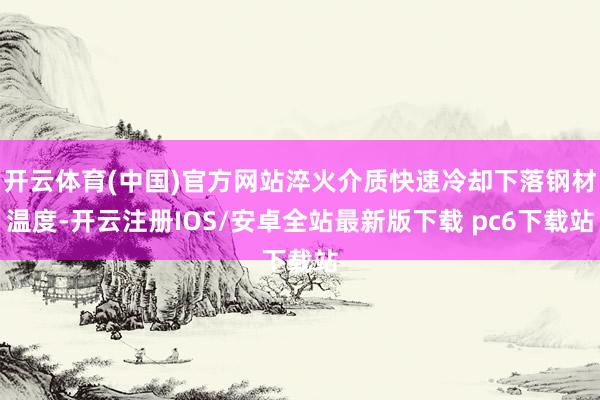 开云体育(中国)官方网站淬火介质快速冷却下落钢材温度-开云注册IOS/安卓全站最新版下载 pc6下载站