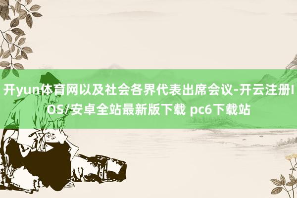 开yun体育网以及社会各界代表出席会议-开云注册IOS/安卓全站最新版下载 pc6下载站