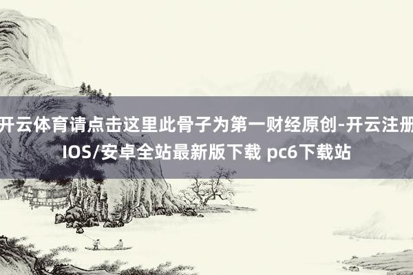 开云体育请点击这里此骨子为第一财经原创-开云注册IOS/安卓全站最新版下载 pc6下载站