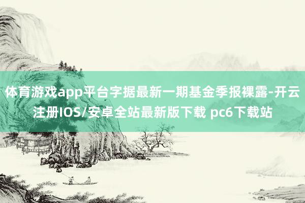 体育游戏app平台字据最新一期基金季报裸露-开云注册IOS/安卓全站最新版下载 pc6下载站