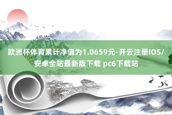 欧洲杯体育累计净值为1.0659元-开云注册IOS/安卓全站最新版下载 pc6下载站