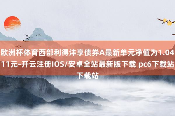 欧洲杯体育西部利得沣享债券A最新单元净值为1.0411元-开云注册IOS/安卓全站最新版下载 pc6下载站