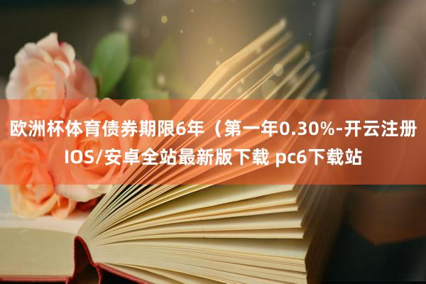 欧洲杯体育债券期限6年（第一年0.30%-开云注册IOS/安卓全站最新版下载 pc6下载站