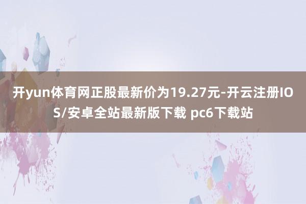 开yun体育网正股最新价为19.27元-开云注册IOS/安卓全站最新版下载 pc6下载站