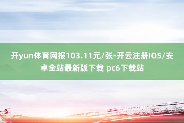 开yun体育网报103.11元/张-开云注册IOS/安卓全站最新版下载 pc6下载站