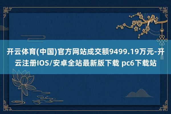 开云体育(中国)官方网站成交额9499.19万元-开云注册IOS/安卓全站最新版下载 pc6下载站