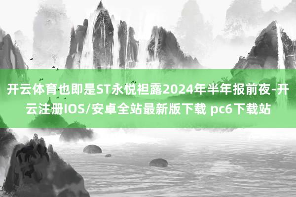 开云体育也即是ST永悦袒露2024年半年报前夜-开云注册IOS/安卓全站最新版下载 pc6下载站