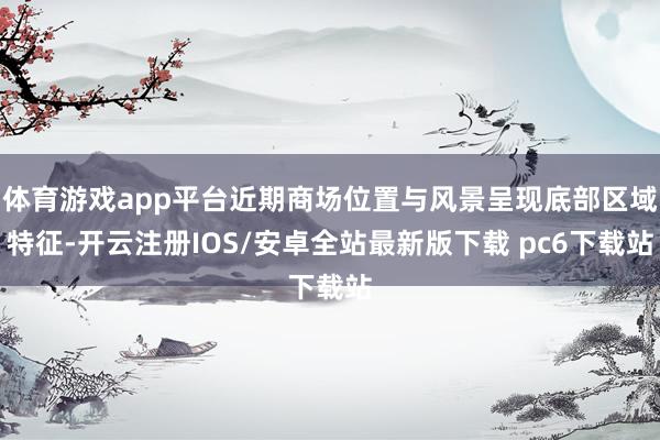 体育游戏app平台近期商场位置与风景呈现底部区域特征-开云注册IOS/安卓全站最新版下载 pc6下载站