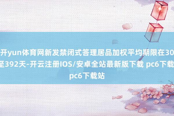 开yun体育网新发禁闭式答理居品加权平均期限在303至392天-开云注册IOS/安卓全站最新版下载 pc6下载站