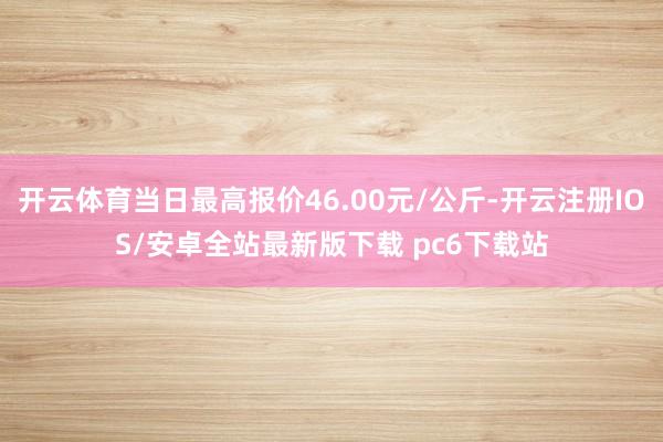 开云体育当日最高报价46.00元/公斤-开云注册IOS/安卓全站最新版下载 pc6下载站