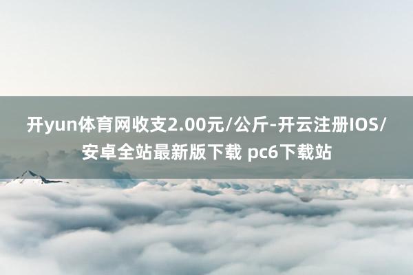 开yun体育网收支2.00元/公斤-开云注册IOS/安卓全站最新版下载 pc6下载站