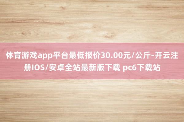 体育游戏app平台最低报价30.00元/公斤-开云注册IOS/安卓全站最新版下载 pc6下载站