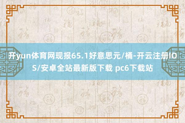 开yun体育网现报65.1好意思元/桶-开云注册IOS/安卓全站最新版下载 pc6下载站