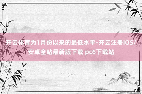 开云体育为1月份以来的最低水平-开云注册IOS/安卓全站最新版下载 pc6下载站