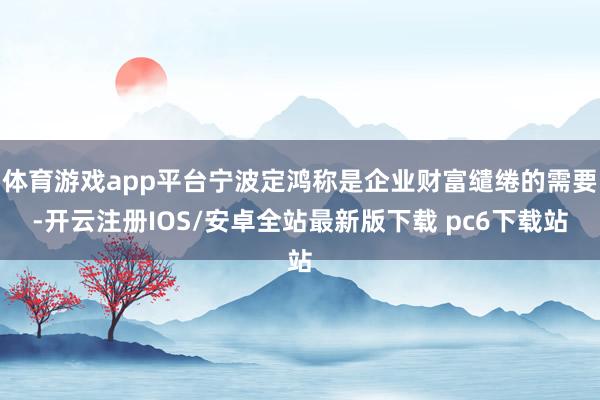 体育游戏app平台宁波定鸿称是企业财富缱绻的需要-开云注册IOS/安卓全站最新版下载 pc6下载站