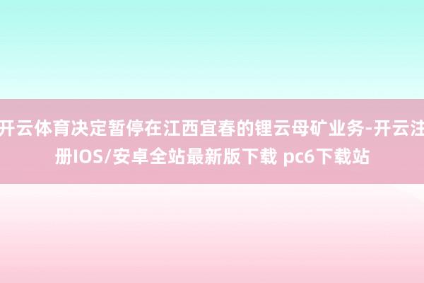 开云体育决定暂停在江西宜春的锂云母矿业务-开云注册IOS/安卓全站最新版下载 pc6下载站