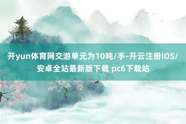 开yun体育网交游单元为10吨/手-开云注册IOS/安卓全站最新版下载 pc6下载站