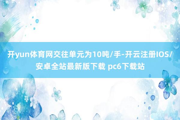 开yun体育网交往单元为10吨/手-开云注册IOS/安卓全站最新版下载 pc6下载站