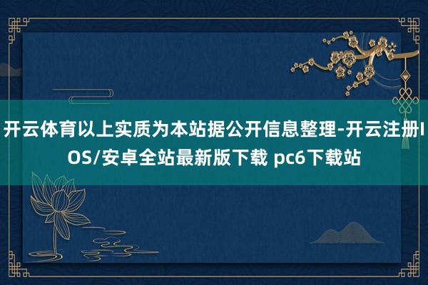 开云体育以上实质为本站据公开信息整理-开云注册IOS/安卓全站最新版下载 pc6下载站