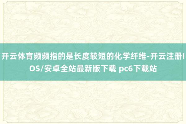 开云体育频频指的是长度较短的化学纤维-开云注册IOS/安卓全站最新版下载 pc6下载站