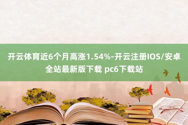 开云体育近6个月高涨1.54%-开云注册IOS/安卓全站最新版下载 pc6下载站