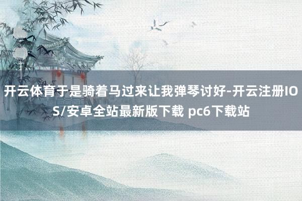 开云体育于是骑着马过来让我弹琴讨好-开云注册IOS/安卓全站最新版下载 pc6下载站