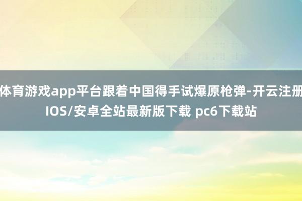 体育游戏app平台跟着中国得手试爆原枪弹-开云注册IOS/安卓全站最新版下载 pc6下载站