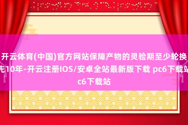 开云体育(中国)官方网站保障产物的灵验期至少轮换先10年-开云注册IOS/安卓全站最新版下载 pc6下载站