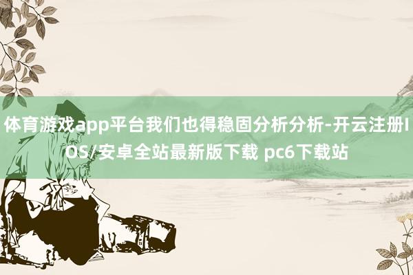 体育游戏app平台我们也得稳固分析分析-开云注册IOS/安卓全站最新版下载 pc6下载站