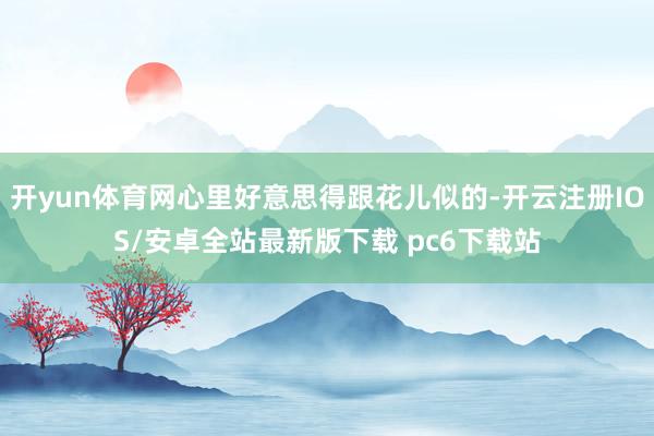 开yun体育网心里好意思得跟花儿似的-开云注册IOS/安卓全站最新版下载 pc6下载站