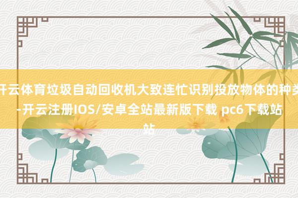 开云体育垃圾自动回收机大致连忙识别投放物体的种类-开云注册IOS/安卓全站最新版下载 pc6下载站