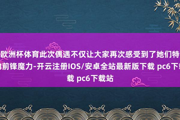 欧洲杯体育此次偶遇不仅让大家再次感受到了她们特有的前锋魔力-开云注册IOS/安卓全站最新版下载 pc6下载站