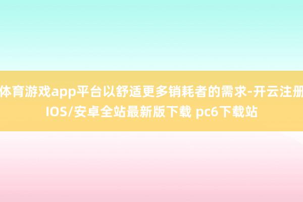 体育游戏app平台以舒适更多销耗者的需求-开云注册IOS/安卓全站最新版下载 pc6下载站